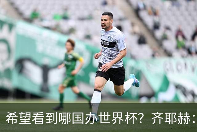 希望看到哪国办世界杯？齐耶赫：中国或日本，那会很酷很特别